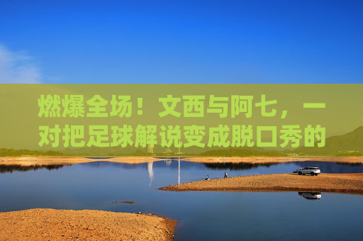 燃爆全场!文西与阿七,一对把足球解说变成脱口秀的神级搭档