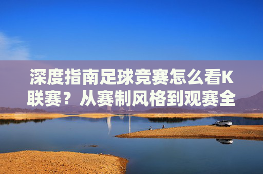 深度指南足球竞赛怎么看K联赛?从赛制风格到观赛全攻略
