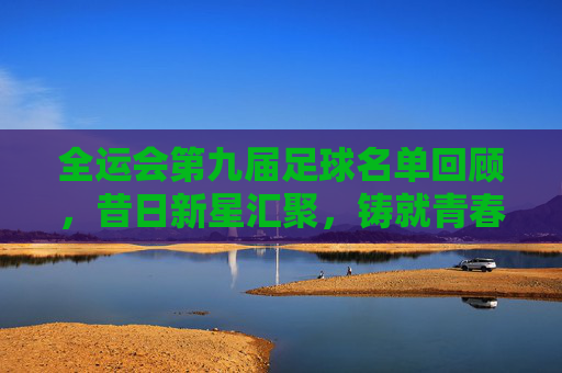 全运会第九届足球名单回顾,昔日新星汇聚,铸就青春传奇