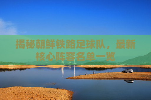 揭秘朝鲜铁路足球队,最新核心阵容名单一览