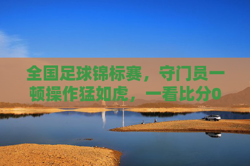 全国足球锦标赛，守门员一顿操作猛如虎，一看比分0-2，全场笑出腹肌！
