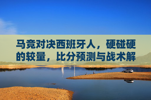 马竞对决西班牙人,硬碰硬的较量,比分预测与战术解读