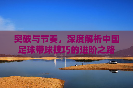突破与节奏,深度解析中国足球带球技巧的进阶之路