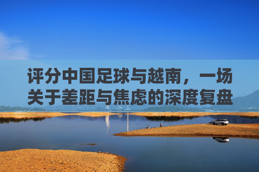 评分中国足球与越南,一场关于差距与焦虑的深度复盘