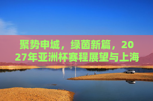 聚势申城,绿茵新篇,2027年亚洲杯赛程展望与上海足球机遇