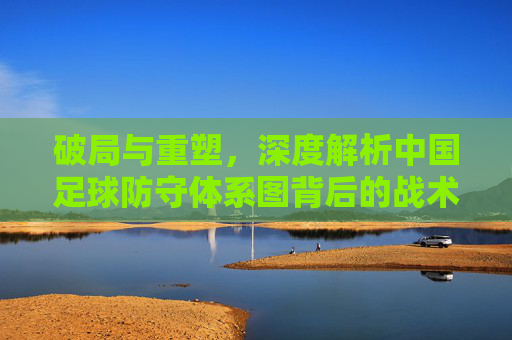 破局与重塑，深度解析中国足球防守体系图背后的战术逻辑