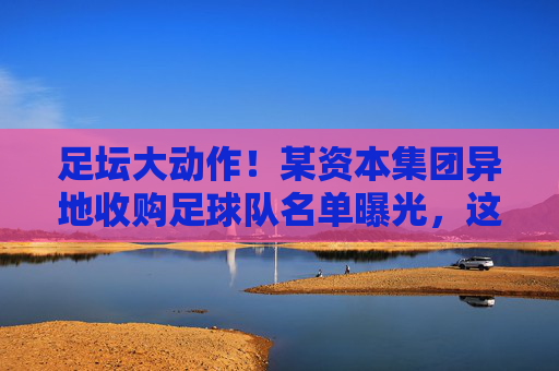 足坛大动作!某资本集团异地收购足球队名单曝光,这波洗牌意味着什么?