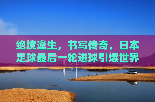绝境逢生，书写传奇，日本足球最后一轮进球引爆世界杯