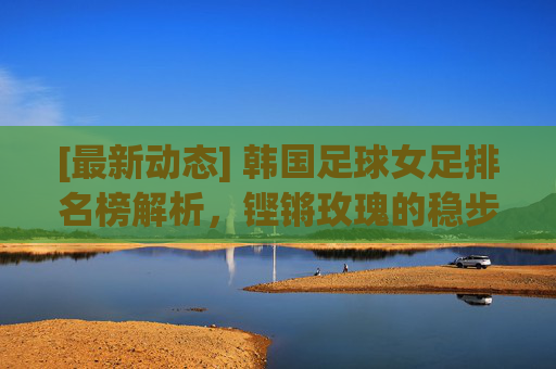 [最新动态] 韩国足球女足排名榜解析，铿锵玫瑰的稳步崛起与挑战