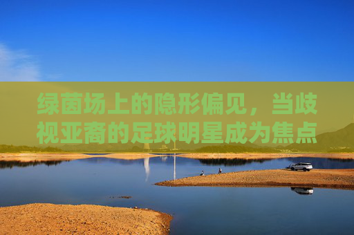 绿茵场上的隐形偏见,当歧视亚裔的足球明星成为焦点