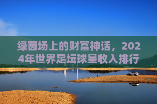 绿茵场上的财富神话,2024年世界足坛球星收入排行榜深度解析