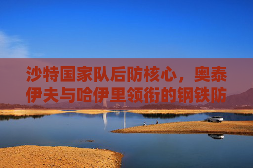 沙特国家队后防核心,奥泰伊夫与哈伊里领衔的钢铁防线