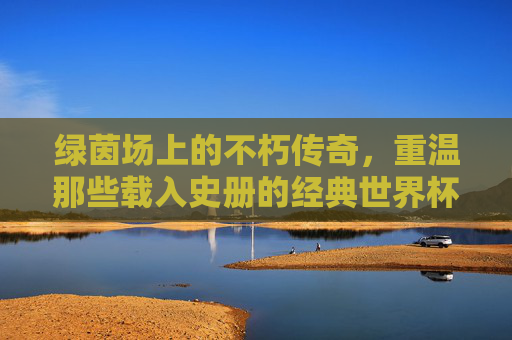 绿茵场上的不朽传奇，重温那些载入史册的经典世界杯比赛