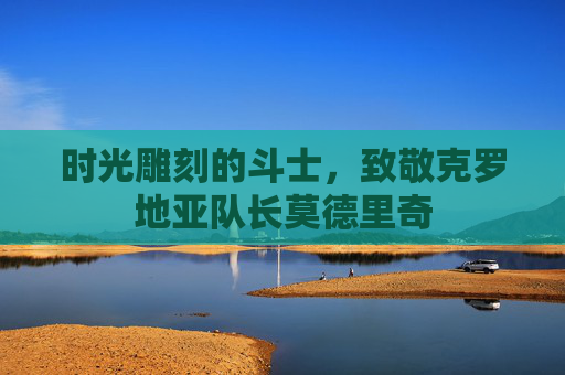 时光雕刻的斗士,致敬克罗地亚队长莫德里奇