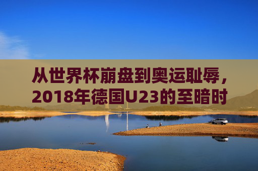 从世界杯崩盘到奥运耻辱,2018年德国U23的至暗时刻