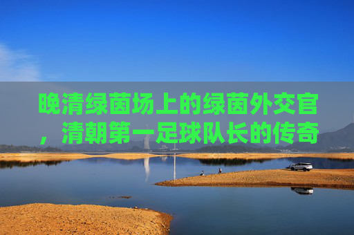 晚清绿茵场上的绿茵外交官，清朝第一足球队长的传奇人生