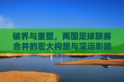 破界与重塑,两国足球联赛合并的宏大构想与深远影响