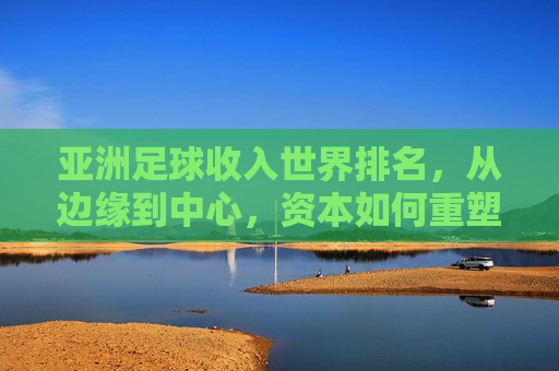 亚洲足球收入世界排名,从边缘到中心,资本如何重塑亚洲足坛格局