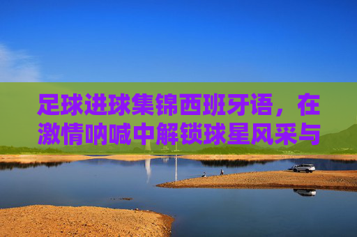 足球进球集锦西班牙语,在激情呐喊中解锁球星风采与地道表达