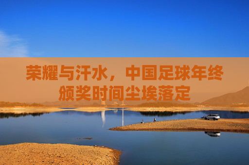 荣耀与汗水,中国足球年终颁奖时间尘埃落定