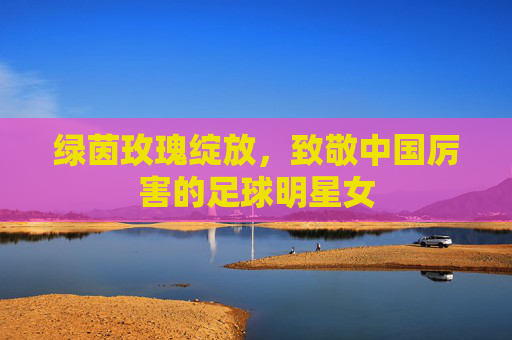绿茵玫瑰绽放，致敬中国厉害的足球明星女