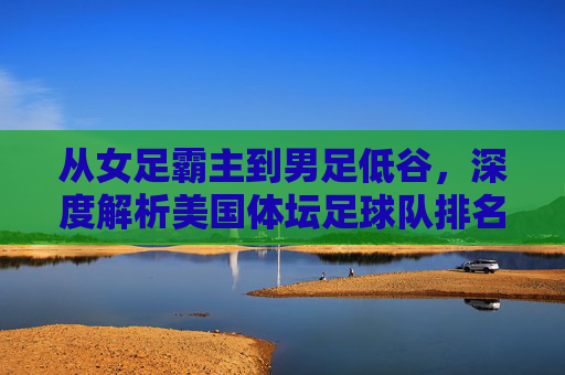 从女足霸主到男足低谷,深度解析美国体坛足球队排名的沉浮