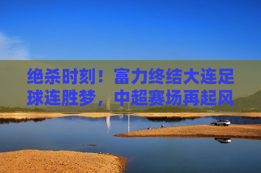 绝杀时刻！富力终结大连足球连胜梦，中超赛场再起风云