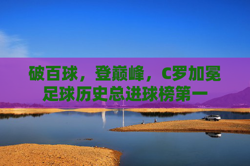 破百球,登巅峰,C罗加冕足球历史总进球榜第一