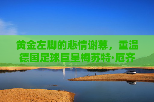 黄金左脚的悲情谢幕，重温德国足球巨星梅苏特·厄齐尔的传奇与争议