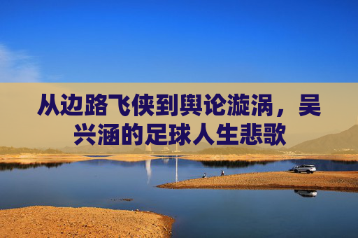 从边路飞侠到舆论漩涡,吴兴涵的足球人生悲歌