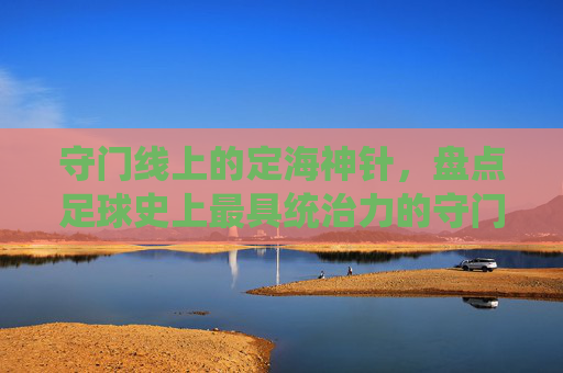 守门线上的定海神针,盘点足球史上最具统治力的守门员排行榜