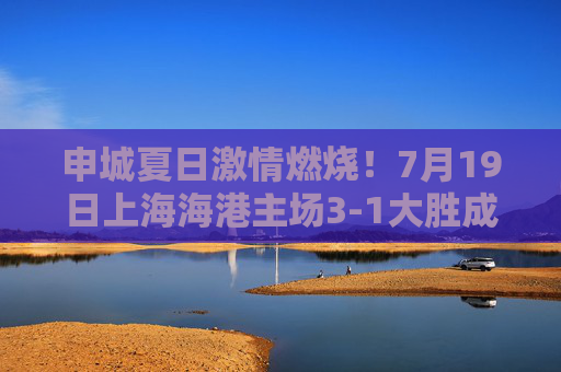 申城夏日激情燃烧!7月19日上海海港主场3-1大胜成都蓉城,武磊双响助球队重回胜轨