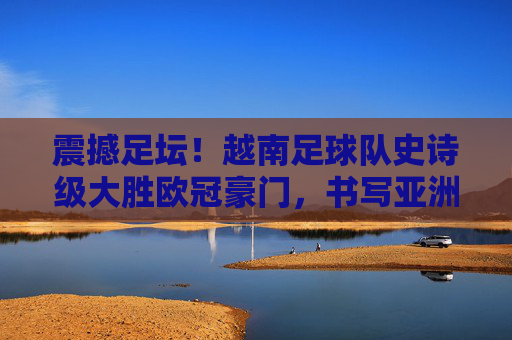 震撼足坛!越南足球队史诗级大胜欧冠豪门,书写亚洲新传奇