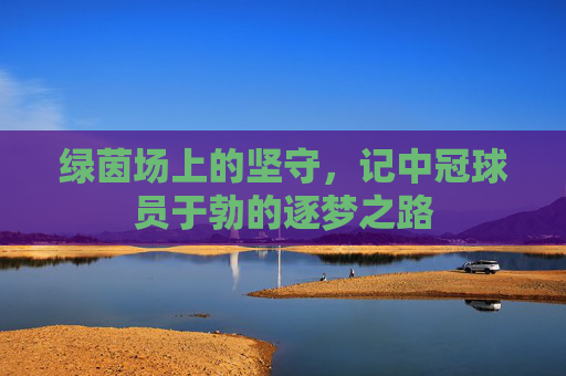 绿茵场上的坚守,记中冠球员于勃的逐梦之路