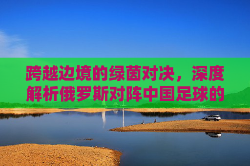 跨越边境的绿茵对决，深度解析俄罗斯对阵中国足球的过去与未来