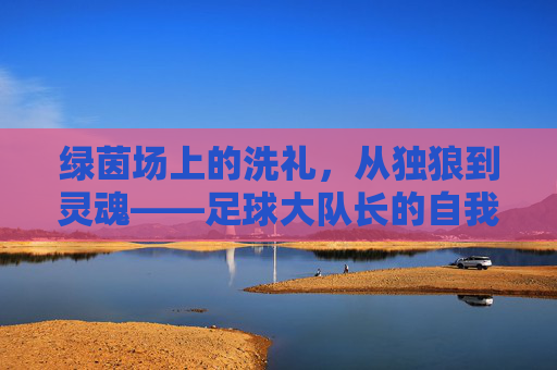 绿茵场上的洗礼,从独狼到灵魂——足球大队长的自我重塑之路