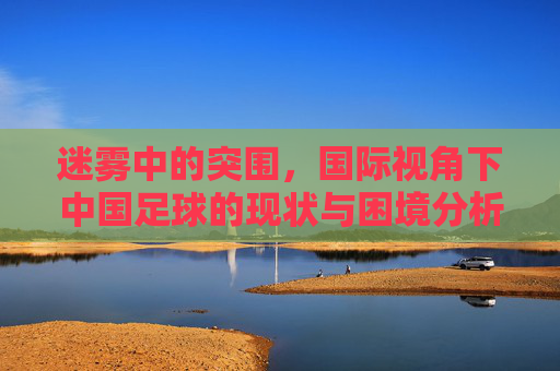 迷雾中的突围,国际视角下中国足球的现状与困境分析