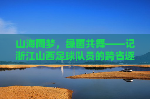 山海同梦,绿茵共舞——记浙江山西足球队员的跨省逐梦路