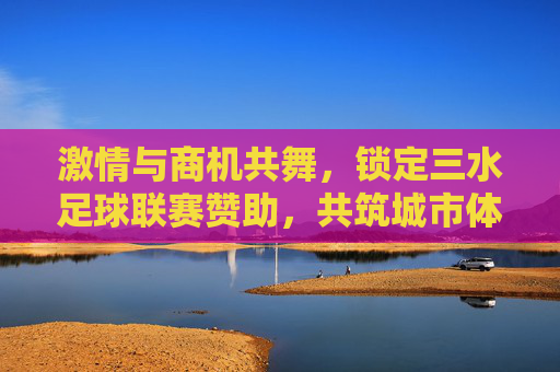激情与商机共舞,锁定三水足球联赛赞助,共筑城市体育新名片