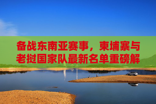 备战东南亚赛事,柬埔寨与老挝国家队最新名单重磅解析