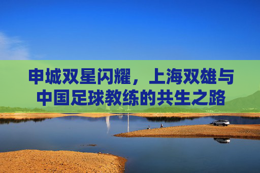 申城双星闪耀,上海双雄与中国足球教练的共生之路