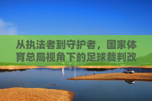 从执法者到守护者,国家体育总局视角下的足球裁判改革之路
