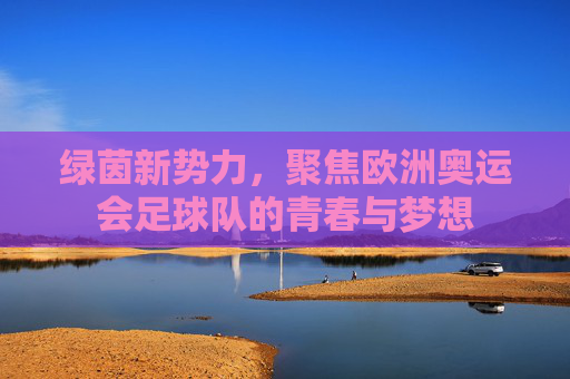 绿茵新势力,聚焦欧洲奥运会足球队的青春与梦想