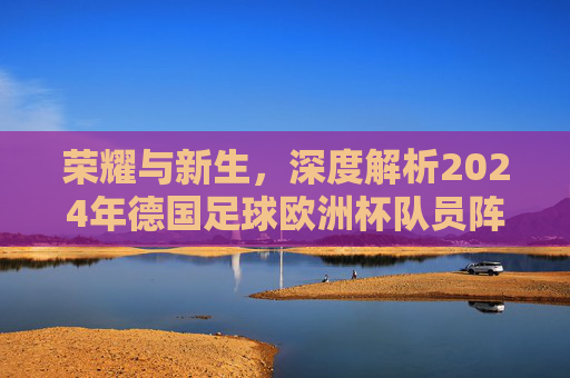 荣耀与新生,深度解析2024年德国足球欧洲杯队员阵容