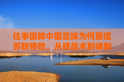 往事回眸中国足球为何屡遭苏联惨败,从技战术到体制的全面落后