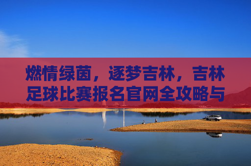 燃情绿茵,逐梦吉林,吉林足球比赛报名官网全攻略与赛事指南