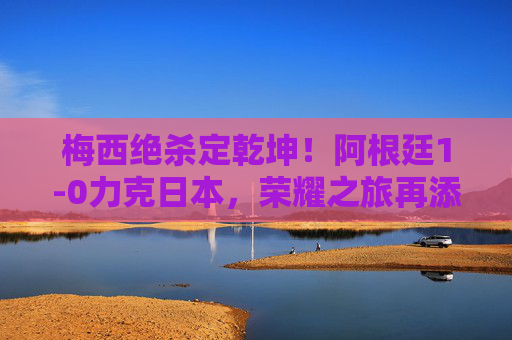 梅西绝杀定乾坤!阿根廷1-0力克日本,荣耀之旅再添胜绩