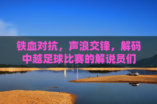 铁血对抗，声浪交锋，解码中越足球比赛的解说员们