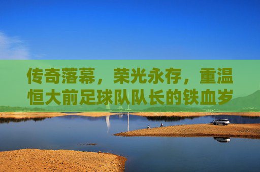 传奇落幕,荣光永存,重温恒大前足球队队长的铁血岁月