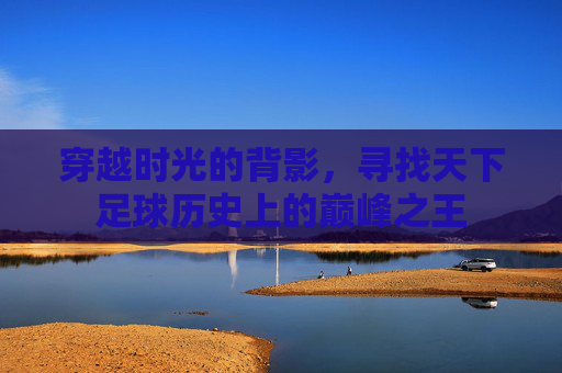 穿越时光的背影，寻找天下足球历史上的巅峰之王